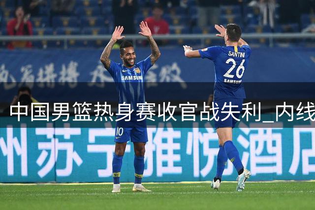 中国男篮热身赛收官战失利 内线失守+后卫哑火致败新西兰