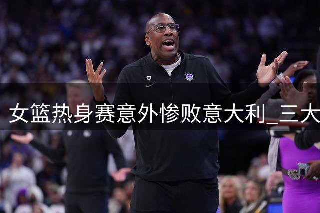 女篮热身赛意外惨败意大利 三大软肋令宫鲁鸣犯难