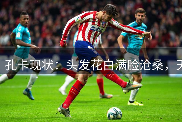 孔卡现状：头发花白满脸沧桑，天体之王老去，我们的青春也成回忆