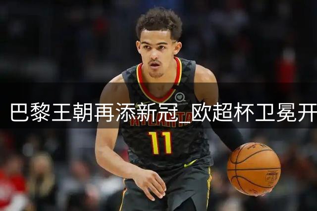 巴黎王朝再添新冠 欧超杯卫冕开启三连冠征程