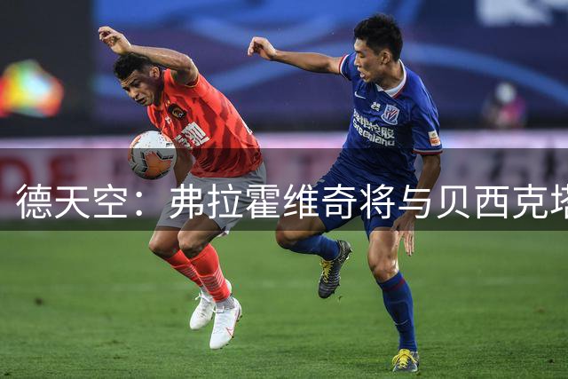 德天空：弗拉霍维奇将与贝西克塔斯签约3年，本周四接受体检