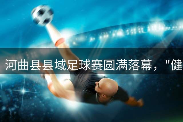河曲县县域足球赛圆满落幕，"健身风"吹遍城乡