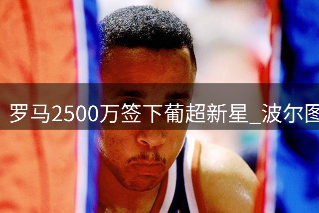 罗马2500万签下葡超新星 波尔图保留50%未来收益