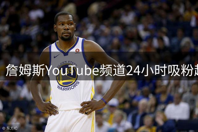 詹姆斯YouTube频道24小时吸粉超40万 力压26支NBA球队