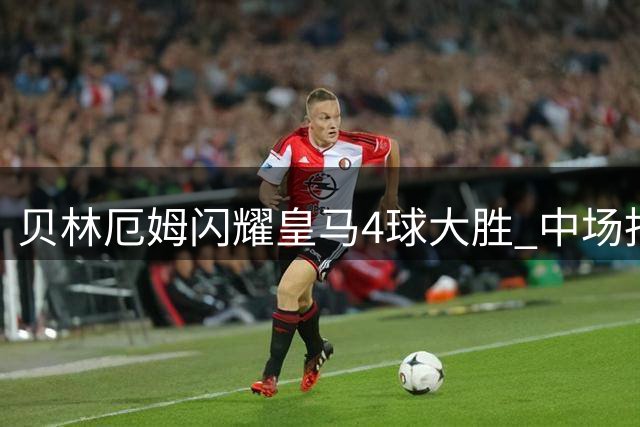 贝林厄姆闪耀皇马4球大胜 中场指挥官表现完胜姆巴佩