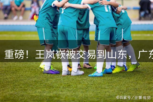 重磅！王岚嵚被交易到山东，广东新帅完成首秀，辽篮签下库珀