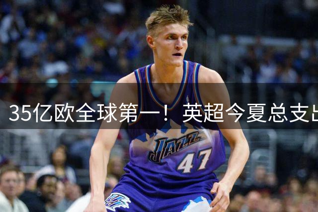 35亿欧全球第一！英超今夏总支出超意西德法之和，第二意甲11亿