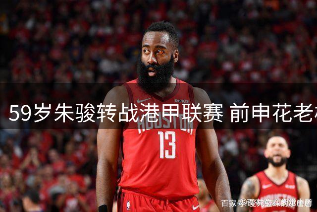 59岁朱骏转战港甲联赛 前申花老板延续职业球员生涯
