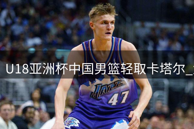 U18亚洲杯中国男篮轻取卡塔尔 六将得分上双展现统治力